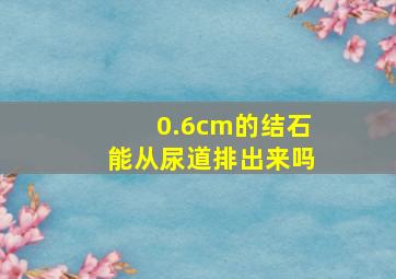 0.6cm的结石能从尿道排出来吗