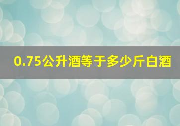 0.75公升酒等于多少斤白酒