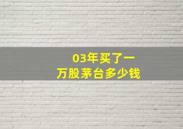 03年买了一万股茅台多少钱