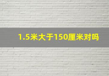 1.5米大于150厘米对吗