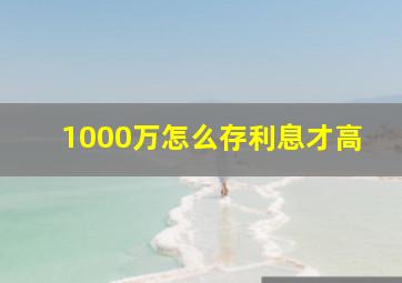 1000万怎么存利息才高