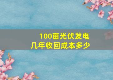 100亩光伏发电几年收回成本多少