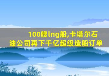 100艘lng船,卡塔尔石油公司再下千亿超级造船订单