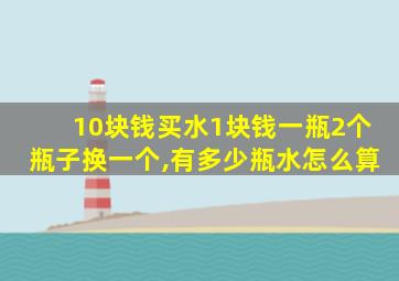 10块钱买水1块钱一瓶2个瓶子换一个,有多少瓶水怎么算