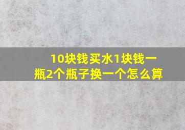 10块钱买水1块钱一瓶2个瓶子换一个怎么算