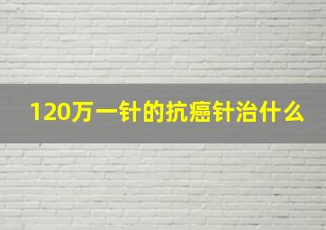 120万一针的抗癌针治什么