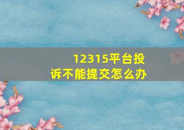 12315平台投诉不能提交怎么办