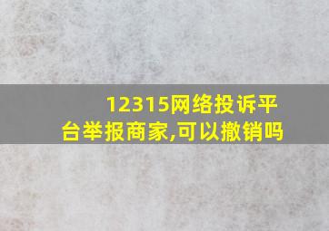 12315网络投诉平台举报商家,可以撤销吗