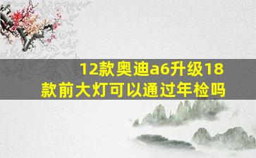 12款奥迪a6升级18款前大灯可以通过年检吗