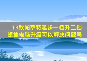 13款帕萨特起步一档升二档顿挫电脑升级可以解决问题吗