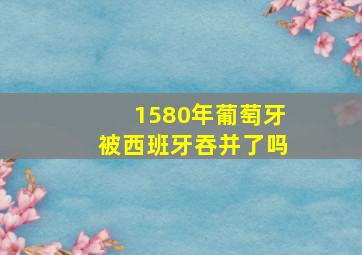 1580年葡萄牙被西班牙吞并了吗