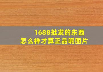 1688批发的东西怎么样才算正品呢图片