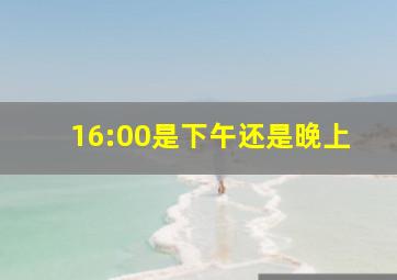 16:00是下午还是晚上