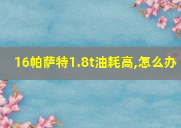 16帕萨特1.8t油耗高,怎么办