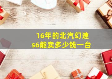 16年的北汽幻速s6能卖多少钱一台