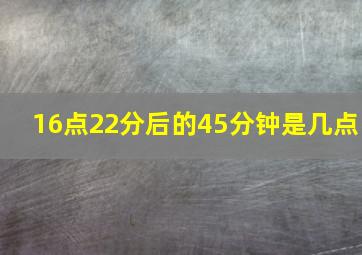 16点22分后的45分钟是几点