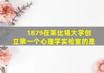 1879在莱比锡大学创立第一个心理学实验室的是