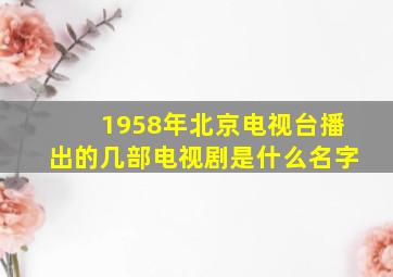 1958年北京电视台播出的几部电视剧是什么名字