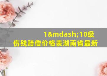 1—10级伤残赔偿价格表湖南省最新