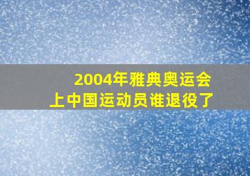 2004年雅典奥运会上中国运动员谁退役了