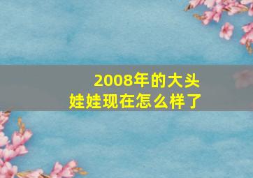 2008年的大头娃娃现在怎么样了