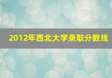 2012年西北大学录取分数线