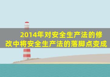 2014年对安全生产法的修改中将安全生产法的落脚点变成