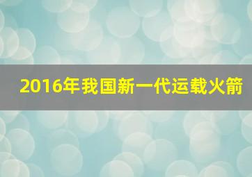 2016年我国新一代运载火箭