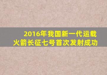 2016年我国新一代运载火箭长征七号首次发射成功