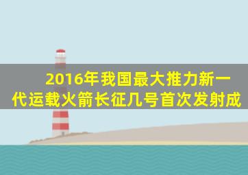 2016年我国最大推力新一代运载火箭长征几号首次发射成