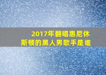 2017年翻唱惠尼休斯顿的黑人男歌手是谁