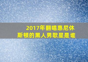 2017年翻唱惠尼休斯顿的黑人男歌星是谁