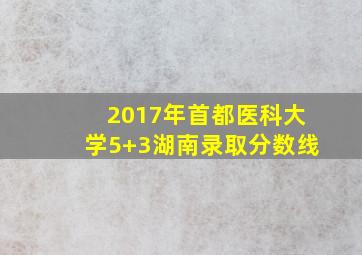 2017年首都医科大学5+3湖南录取分数线