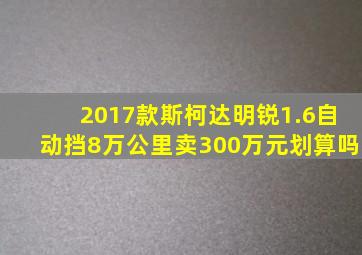 2017款斯柯达明锐1.6自动挡8万公里卖300万元划算吗