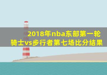 2018年nba东部第一轮骑士vs步行者第七场比分结果