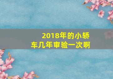 2018年的小轿车几年审验一次啊