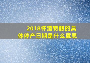 2018怀酒特酿的具体停产日期是什么意思