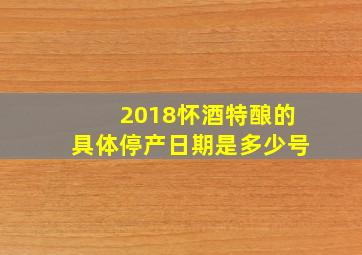 2018怀酒特酿的具体停产日期是多少号