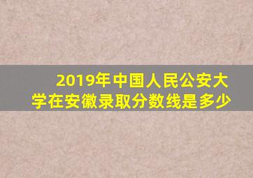 2019年中国人民公安大学在安徽录取分数线是多少