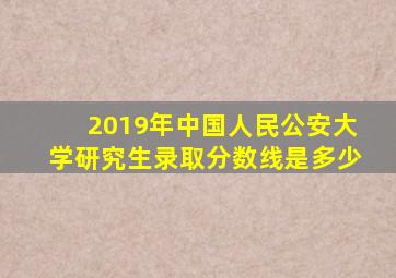 2019年中国人民公安大学研究生录取分数线是多少