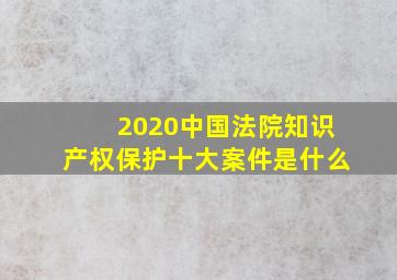 2020中国法院知识产权保护十大案件是什么