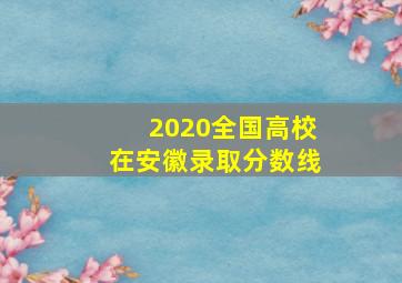 2020全国高校在安徽录取分数线