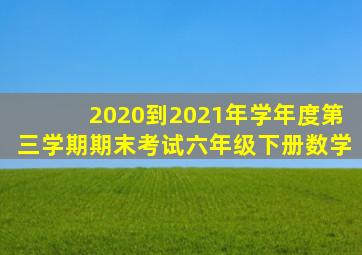 2020到2021年学年度第三学期期末考试六年级下册数学