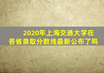 2020年上海交通大学在各省录取分数线最新公布了吗