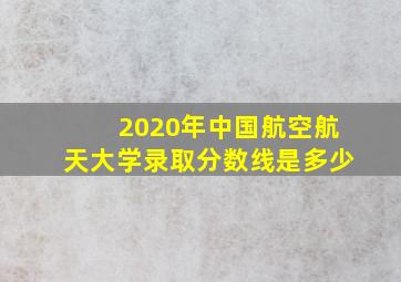 2020年中国航空航天大学录取分数线是多少