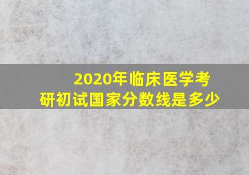 2020年临床医学考研初试国家分数线是多少