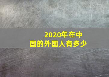 2020年在中国的外国人有多少