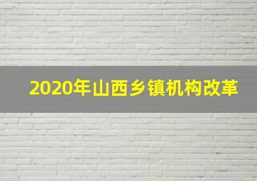 2020年山西乡镇机构改革