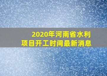 2020年河南省水利项目开工时间最新消息