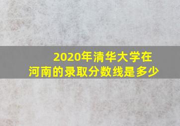 2020年清华大学在河南的录取分数线是多少